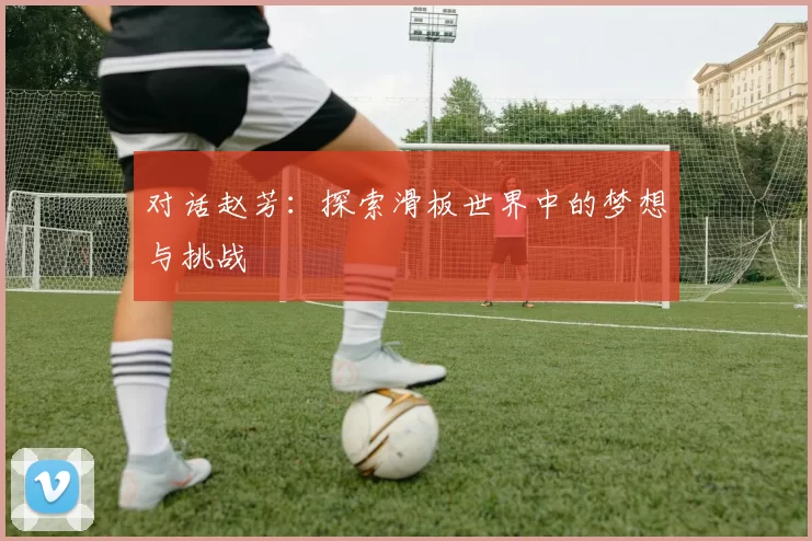 对话赵芳：探索滑板世界中的梦想与挑战