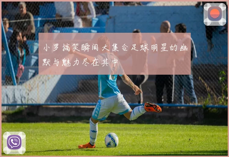 小罗搞笑瞬间大集合足球明星的幽默与魅力尽在其中