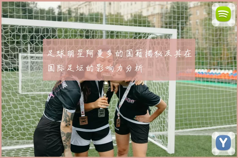 足球明星阿曼多的国籍揭秘及其在国际足坛的影响力分析