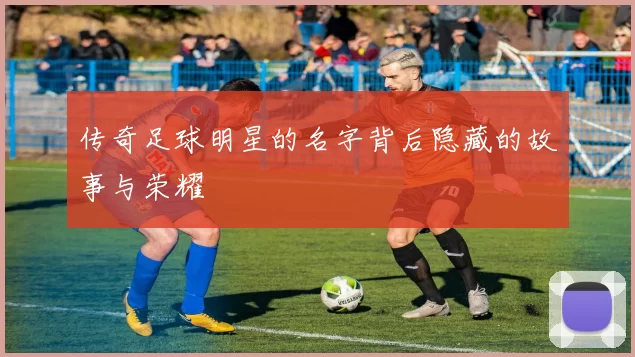 传奇足球明星的名字背后隐藏的故事与荣耀