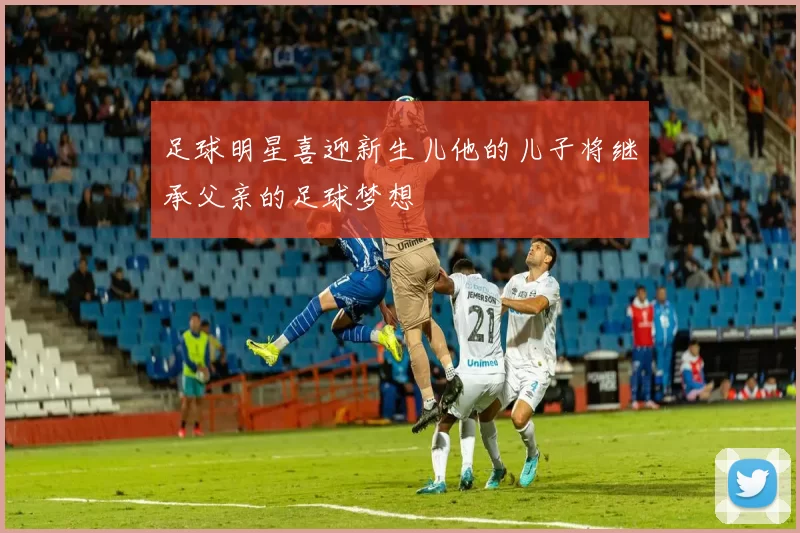足球明星喜迎新生儿他的儿子将继承父亲的足球梦想