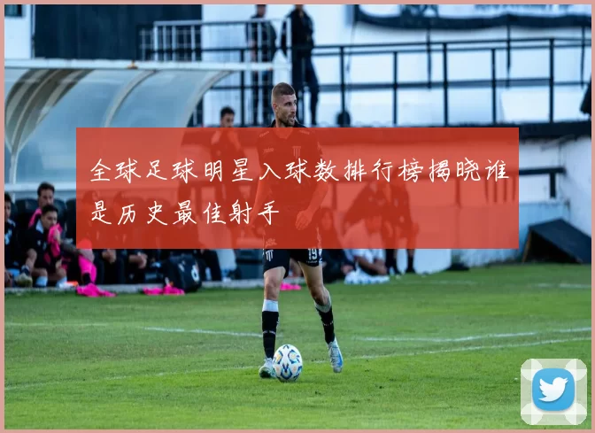 全球足球明星入球数排行榜揭晓谁是历史最佳射手