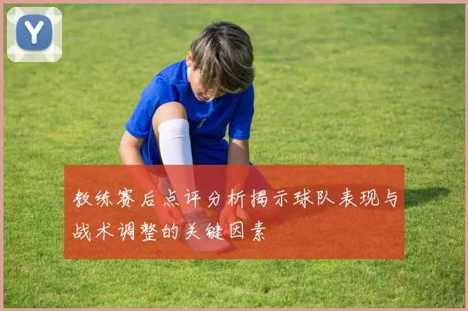 教练赛后点评分析揭示球队表现与战术调整的关键因素