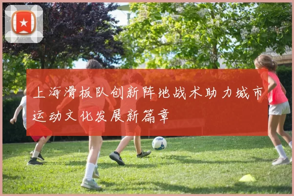 上海滑板队创新阵地战术助力城市运动文化发展新篇章