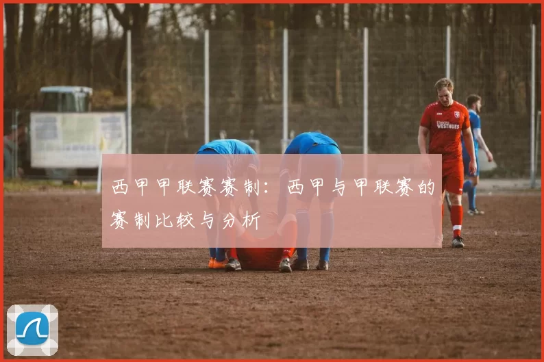 西甲甲联赛赛制：西甲与甲联赛的赛制比较与分析