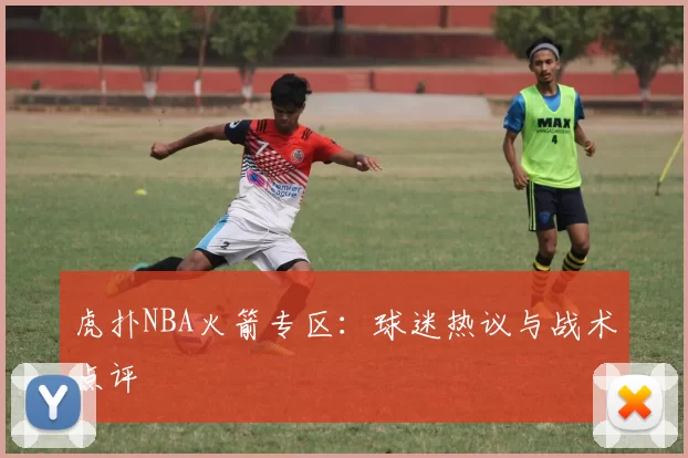 虎扑NBA火箭专区：球迷热议与战术点评