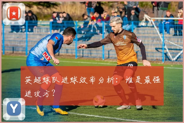 英超球队进球效率分析：谁是最强进攻方？