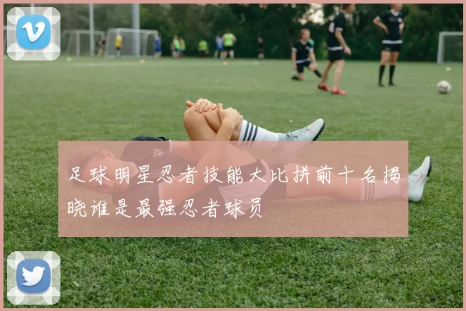 足球明星忍者技能大比拼前十名揭晓谁是最强忍者球员