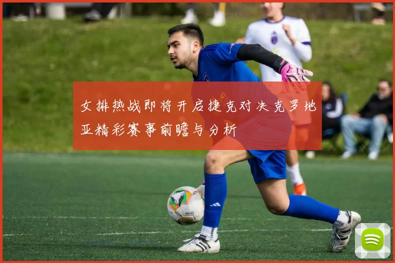 女排热战即将开启捷克对决克罗地亚精彩赛事前瞻与分析
