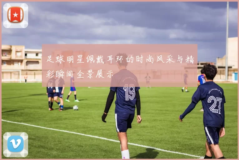 足球明星佩戴耳环的时尚风采与精彩瞬间全景展示