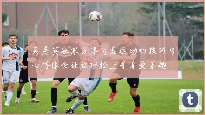 吴秀英独家分享飞盘运动的技巧与心得体会让你轻松上手享受乐趣