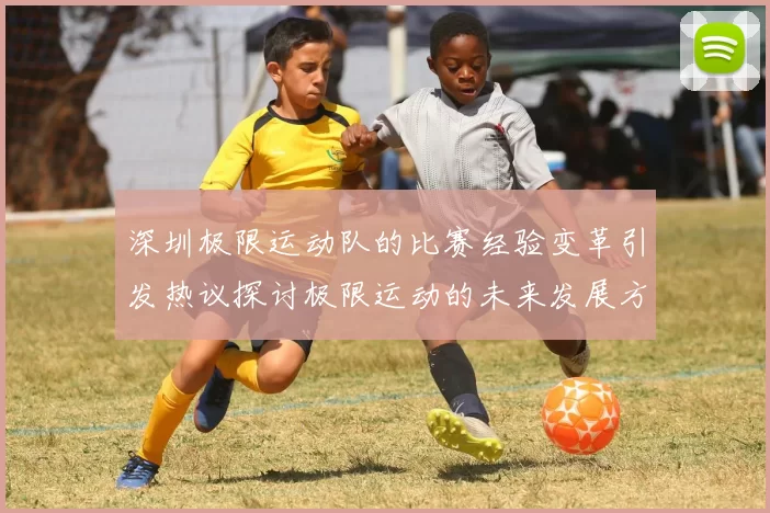 深圳极限运动队的比赛经验变革引发热议探讨极限运动的未来发展方向