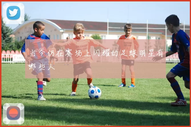 当今仍在赛场上闪耀的足球明星有哪些人