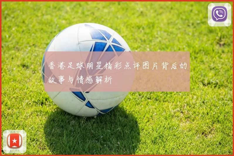 香港足球明星精彩点评图片背后的故事与情感解析