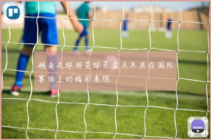 越南足球明星球员盘点及其在国际赛场上的精彩表现