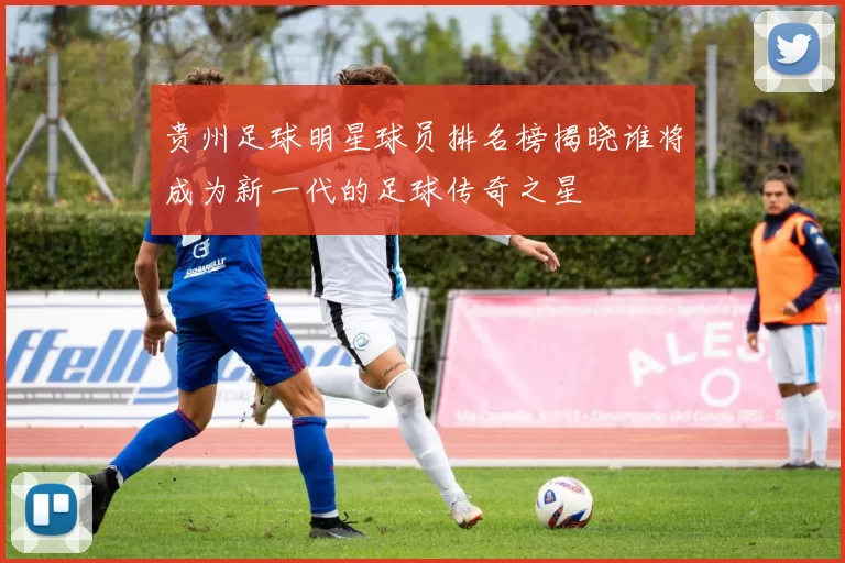 贵州足球明星球员排名榜揭晓谁将成为新一代的足球传奇之星