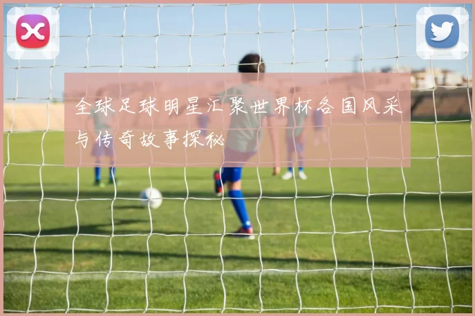 全球足球明星汇聚世界杯各国风采与传奇故事探秘