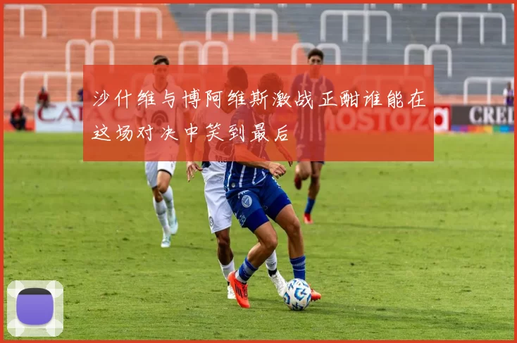 沙什维与博阿维斯激战正酣谁能在这场对决中笑到最后