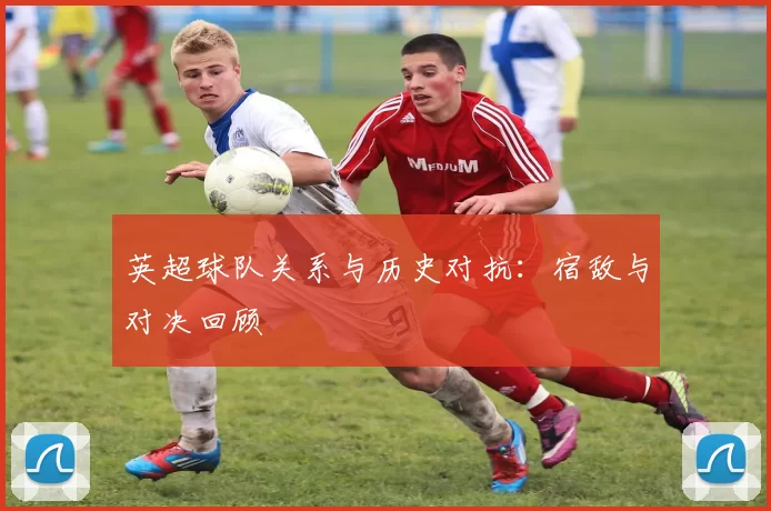 英超球队关系与历史对抗：宿敌与对决回顾