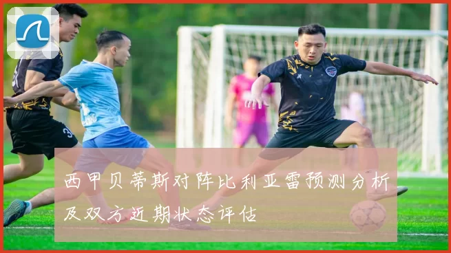 西甲贝蒂斯对阵比利亚雷预测分析及双方近期状态评估