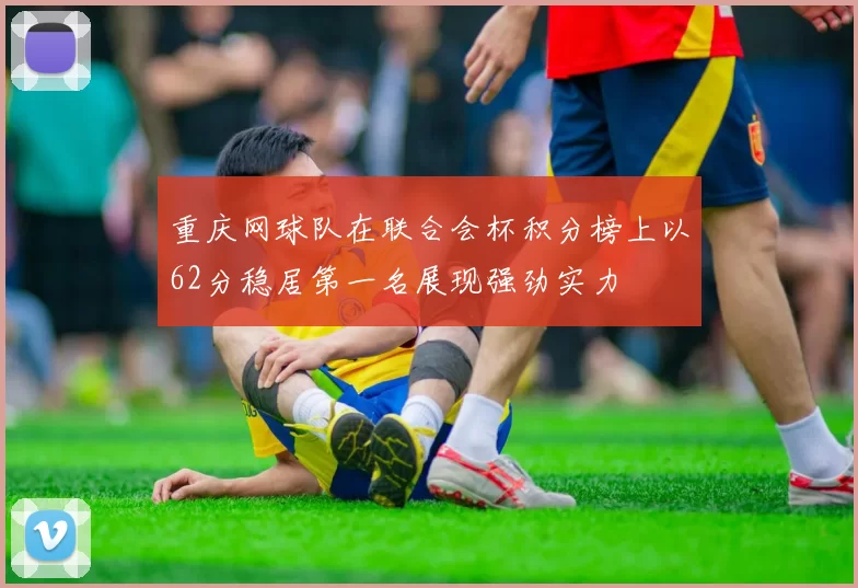 重庆网球队在联合会杯积分榜上以62分稳居第一名展现强劲实力