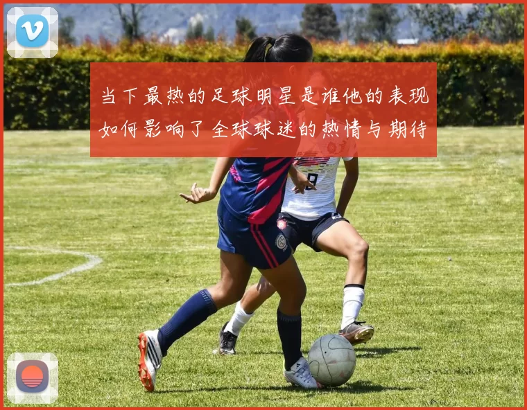 当下最热的足球明星是谁他的表现如何影响了全球球迷的热情与期待
