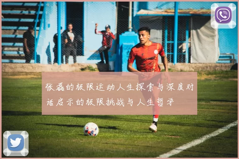 张磊的极限运动人生探索与深度对话启示的极限挑战与人生哲学