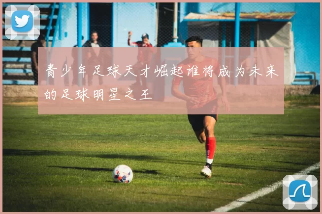 青少年足球天才崛起谁将成为未来的足球明星之王