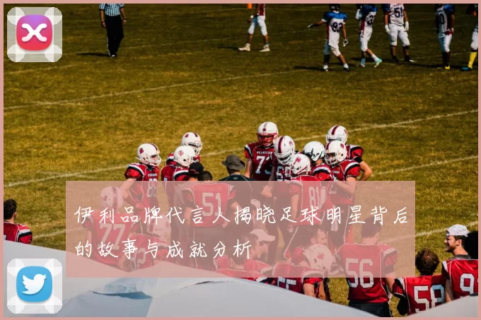 伊利品牌代言人揭晓足球明星背后的故事与成就分析