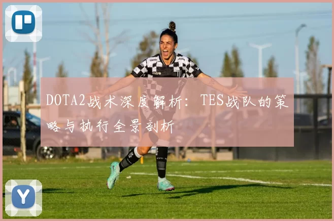 DOTA2战术深度解析：TES战队的策略与执行全景剖析