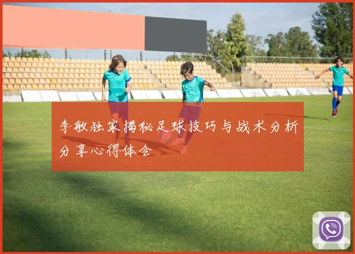 李敏独家揭秘足球技巧与战术分析分享心得体会