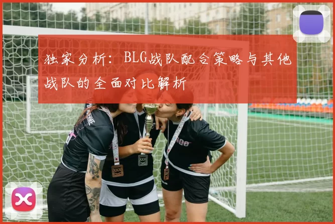 独家分析：BLG战队配合策略与其他战队的全面对比解析