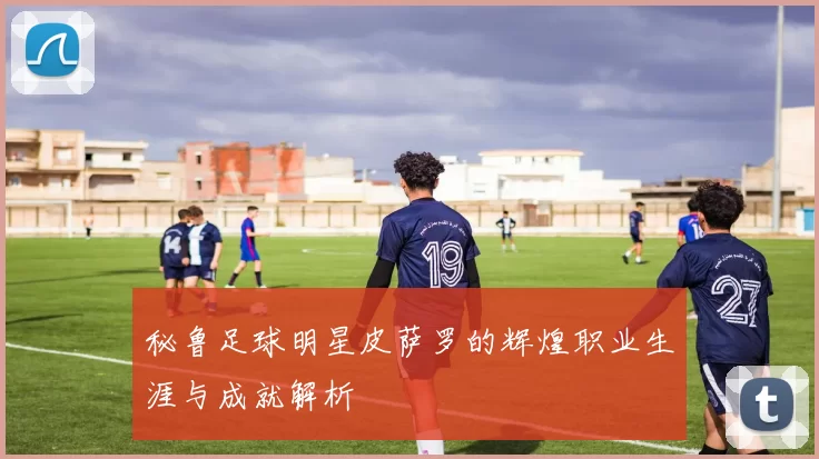 秘鲁足球明星皮萨罗的辉煌职业生涯与成就解析
