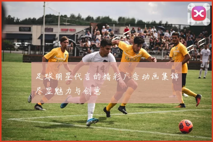 足球明星代言的精彩广告动画集锦尽显魅力与创意