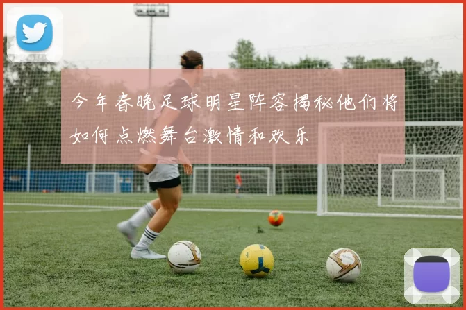 今年春晚足球明星阵容揭秘他们将如何点燃舞台激情和欢乐
