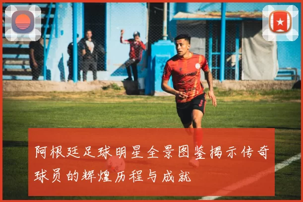 阿根廷足球明星全景图鉴揭示传奇球员的辉煌历程与成就