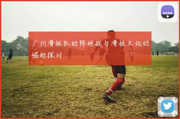 广州滑板队的阵地战与滑板文化的崛起探讨