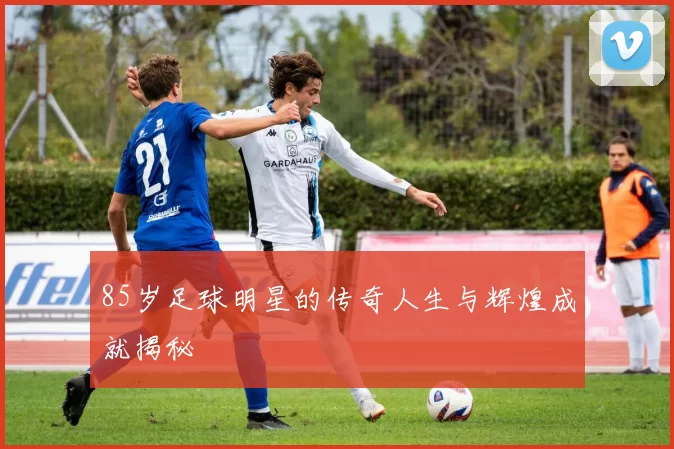 85岁足球明星的传奇人生与辉煌成就揭秘