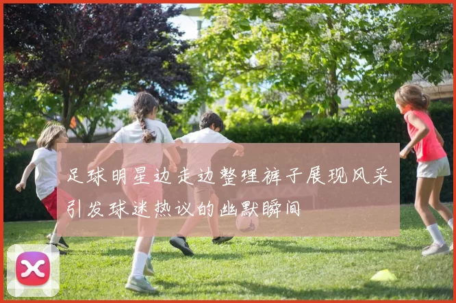 足球明星边走边整理裤子展现风采引发球迷热议的幽默瞬间