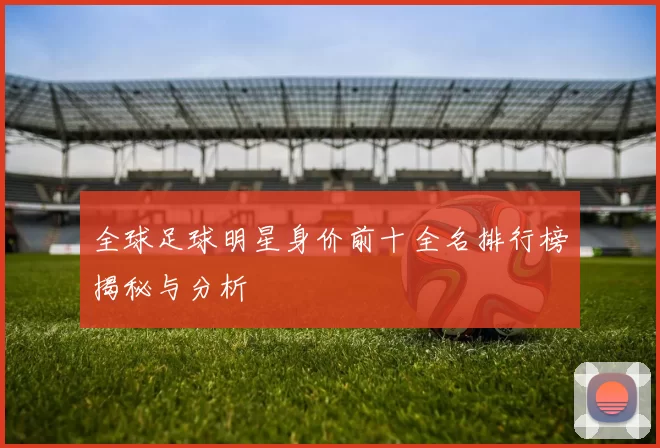 全球足球明星身价前十全名排行榜揭秘与分析