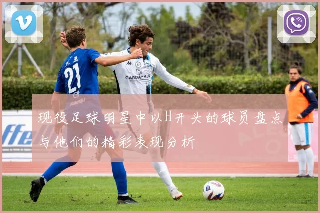 现役足球明星中以H开头的球员盘点与他们的精彩表现分析