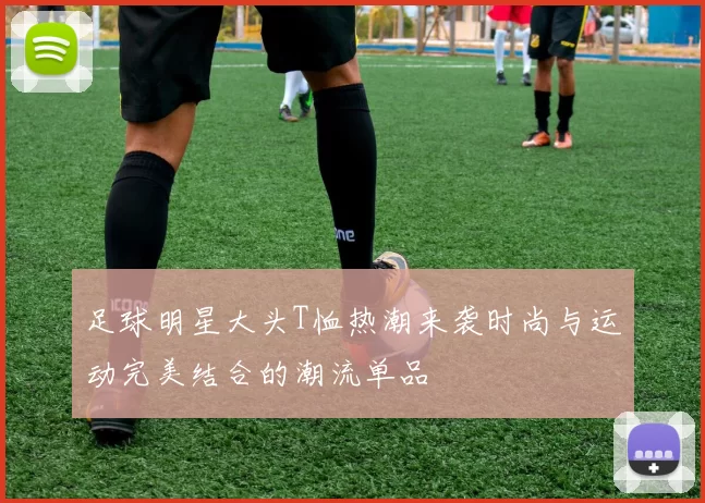 足球明星大头T恤热潮来袭时尚与运动完美结合的潮流单品
