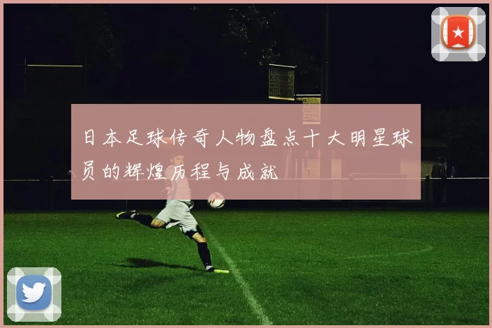 日本足球传奇人物盘点十大明星球员的辉煌历程与成就