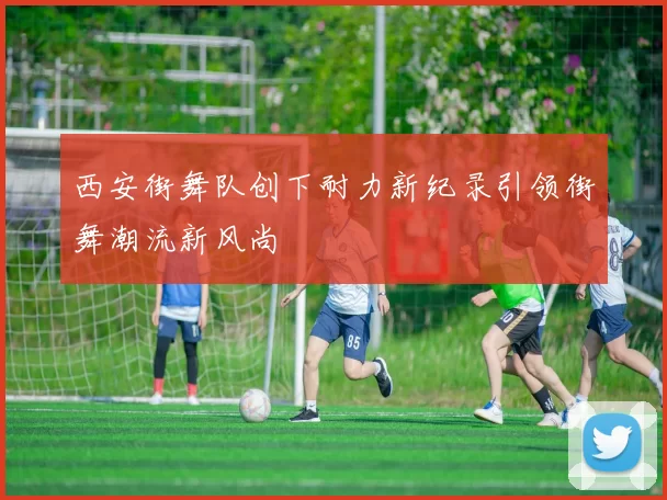 西安街舞队创下耐力新纪录引领街舞潮流新风尚