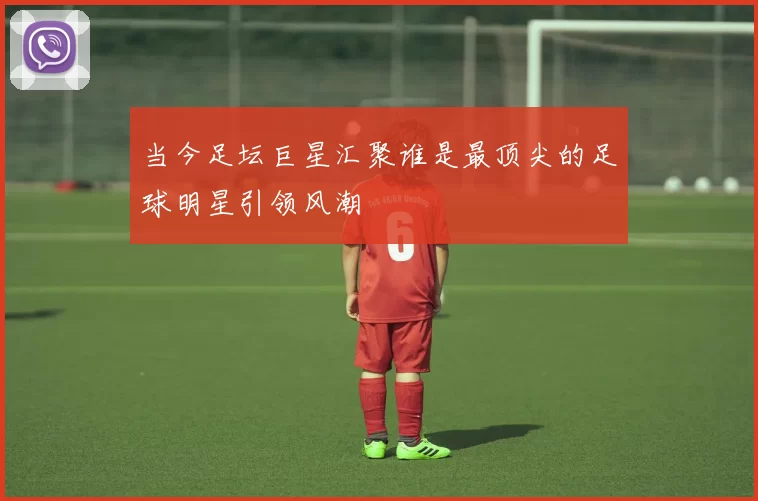 当今足坛巨星汇聚谁是最顶尖的足球明星引领风潮