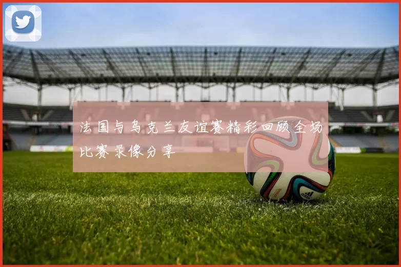 法国与乌克兰友谊赛精彩回顾全场比赛录像分享