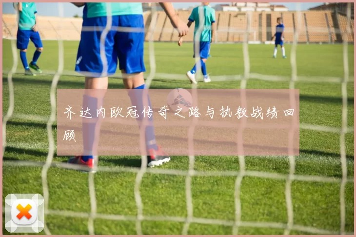 齐达内欧冠传奇之路与执教战绩回顾