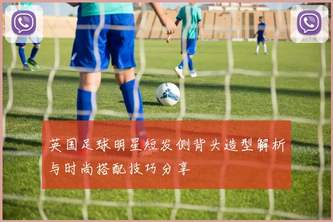 英国足球明星短发侧背头造型解析与时尚搭配技巧分享