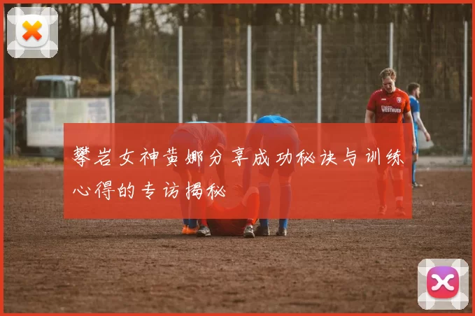 攀岩女神黄娜分享成功秘诀与训练心得的专访揭秘