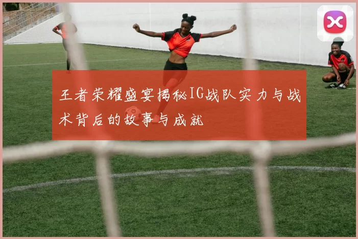 王者荣耀盛宴揭秘IG战队实力与战术背后的故事与成就